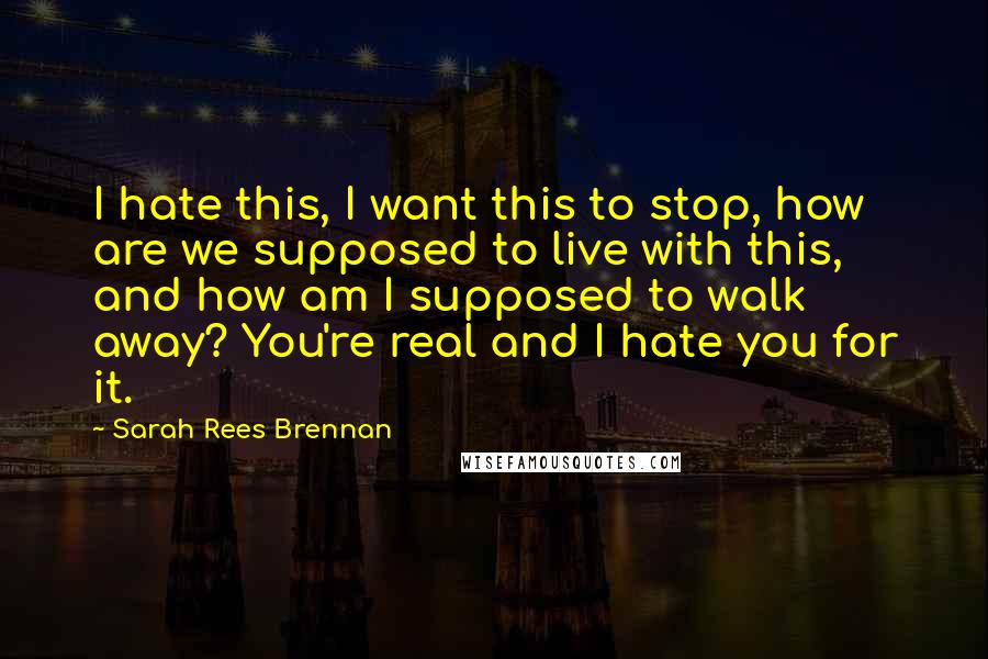 Sarah Rees Brennan Quotes: I hate this, I want this to stop, how are we supposed to live with this, and how am I supposed to walk away? You're real and I hate you for it.