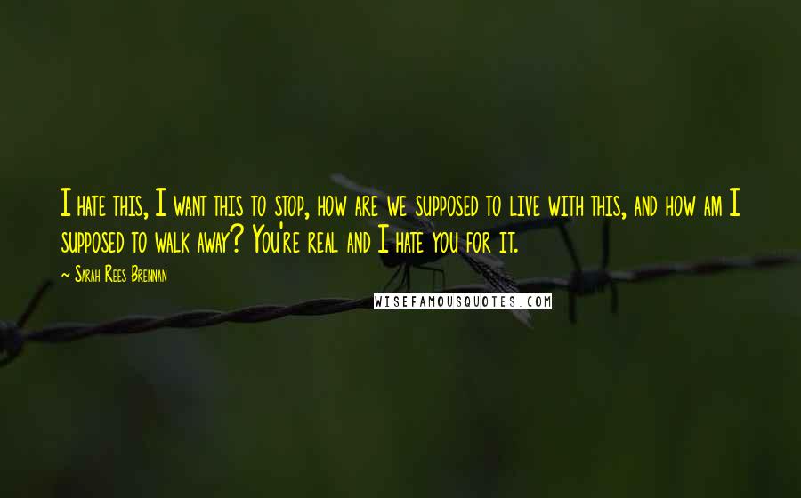 Sarah Rees Brennan Quotes: I hate this, I want this to stop, how are we supposed to live with this, and how am I supposed to walk away? You're real and I hate you for it.