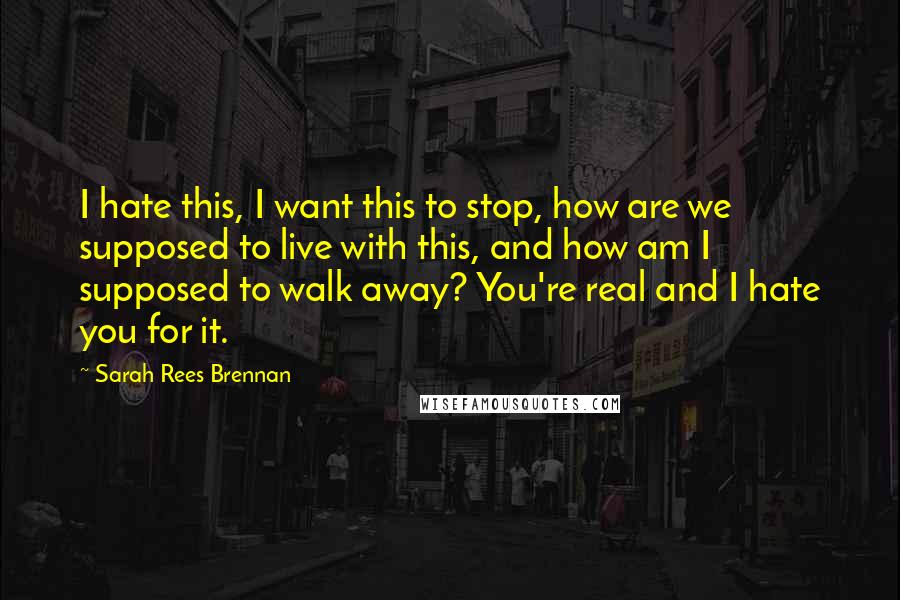 Sarah Rees Brennan Quotes: I hate this, I want this to stop, how are we supposed to live with this, and how am I supposed to walk away? You're real and I hate you for it.