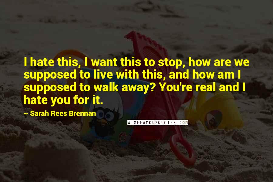 Sarah Rees Brennan Quotes: I hate this, I want this to stop, how are we supposed to live with this, and how am I supposed to walk away? You're real and I hate you for it.