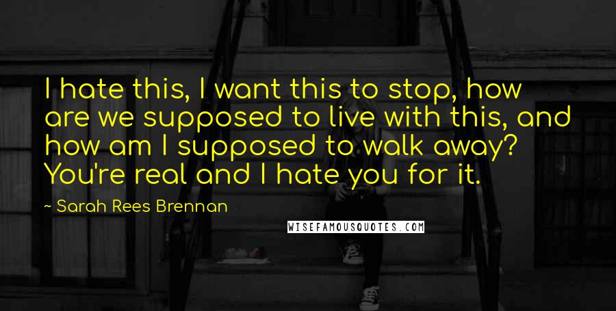 Sarah Rees Brennan Quotes: I hate this, I want this to stop, how are we supposed to live with this, and how am I supposed to walk away? You're real and I hate you for it.