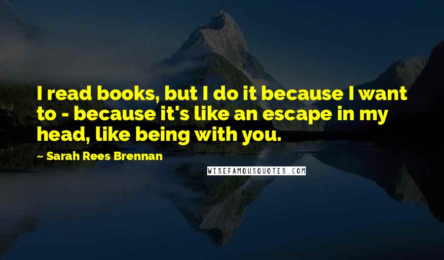 Sarah Rees Brennan Quotes: I read books, but I do it because I want to - because it's like an escape in my head, like being with you.