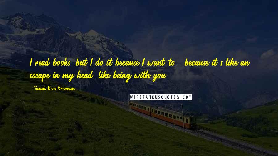 Sarah Rees Brennan Quotes: I read books, but I do it because I want to - because it's like an escape in my head, like being with you.