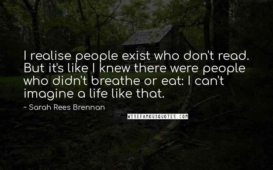 Sarah Rees Brennan Quotes: I realise people exist who don't read. But it's like I knew there were people who didn't breathe or eat: I can't imagine a life like that.