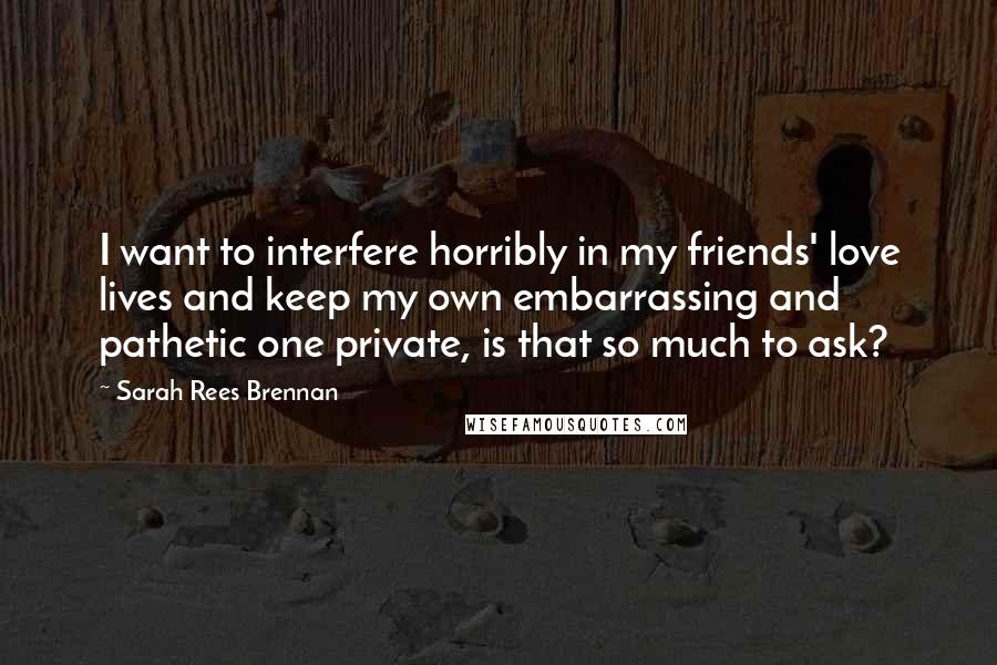 Sarah Rees Brennan Quotes: I want to interfere horribly in my friends' love lives and keep my own embarrassing and pathetic one private, is that so much to ask?