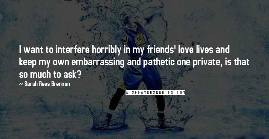 Sarah Rees Brennan Quotes: I want to interfere horribly in my friends' love lives and keep my own embarrassing and pathetic one private, is that so much to ask?