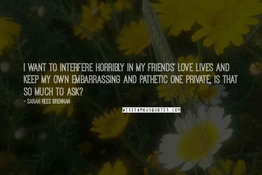 Sarah Rees Brennan Quotes: I want to interfere horribly in my friends' love lives and keep my own embarrassing and pathetic one private, is that so much to ask?