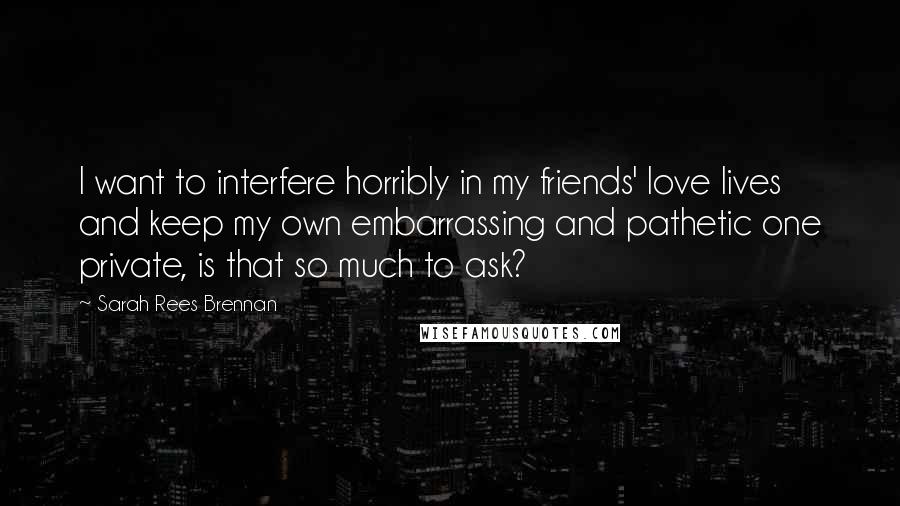 Sarah Rees Brennan Quotes: I want to interfere horribly in my friends' love lives and keep my own embarrassing and pathetic one private, is that so much to ask?