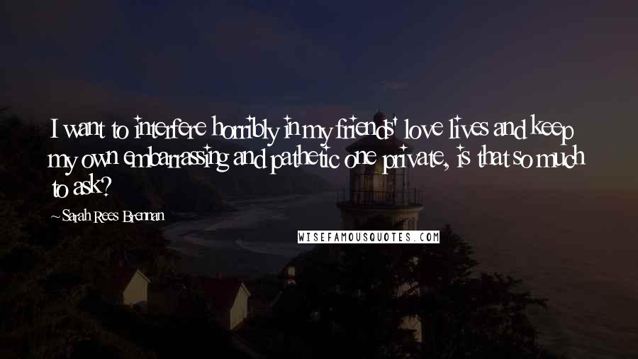 Sarah Rees Brennan Quotes: I want to interfere horribly in my friends' love lives and keep my own embarrassing and pathetic one private, is that so much to ask?