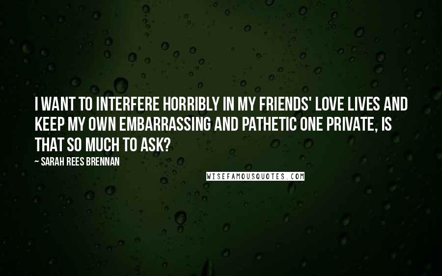 Sarah Rees Brennan Quotes: I want to interfere horribly in my friends' love lives and keep my own embarrassing and pathetic one private, is that so much to ask?