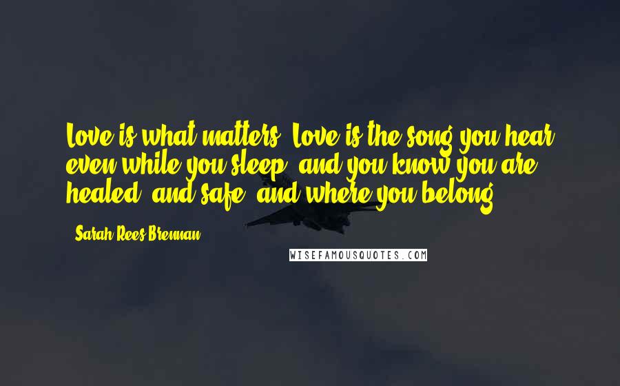 Sarah Rees Brennan Quotes: Love is what matters. Love is the song you hear even while you sleep, and you know you are healed, and safe, and where you belong.