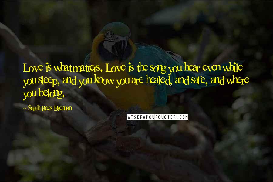 Sarah Rees Brennan Quotes: Love is what matters. Love is the song you hear even while you sleep, and you know you are healed, and safe, and where you belong.