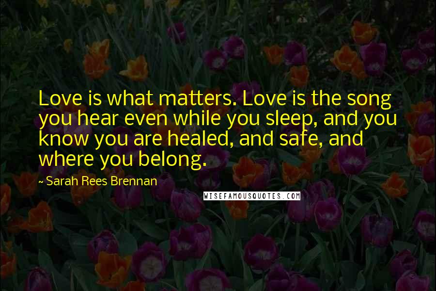 Sarah Rees Brennan Quotes: Love is what matters. Love is the song you hear even while you sleep, and you know you are healed, and safe, and where you belong.