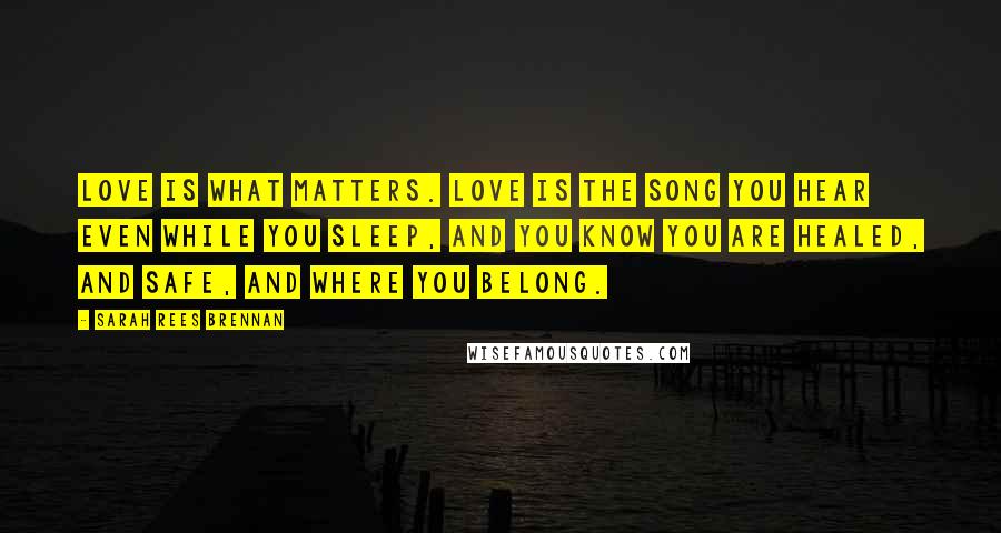 Sarah Rees Brennan Quotes: Love is what matters. Love is the song you hear even while you sleep, and you know you are healed, and safe, and where you belong.