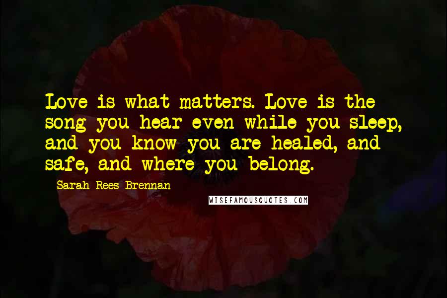 Sarah Rees Brennan Quotes: Love is what matters. Love is the song you hear even while you sleep, and you know you are healed, and safe, and where you belong.