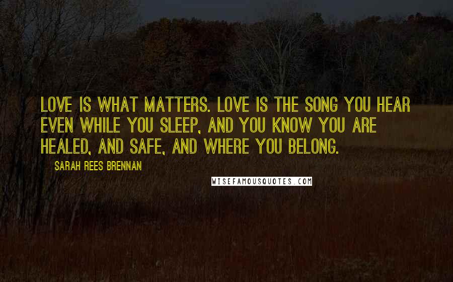 Sarah Rees Brennan Quotes: Love is what matters. Love is the song you hear even while you sleep, and you know you are healed, and safe, and where you belong.