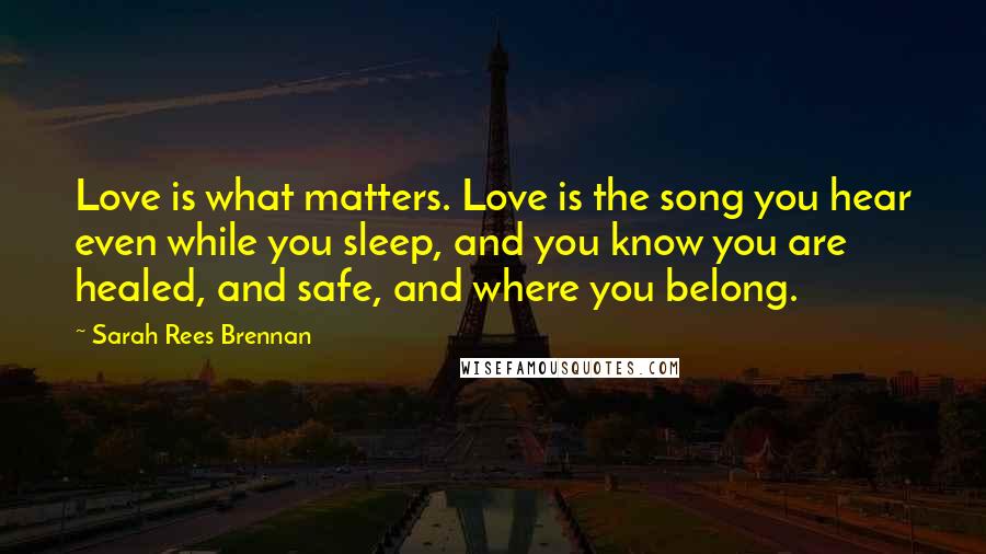 Sarah Rees Brennan Quotes: Love is what matters. Love is the song you hear even while you sleep, and you know you are healed, and safe, and where you belong.