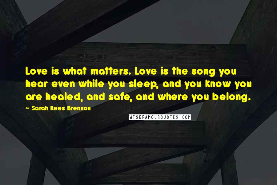 Sarah Rees Brennan Quotes: Love is what matters. Love is the song you hear even while you sleep, and you know you are healed, and safe, and where you belong.