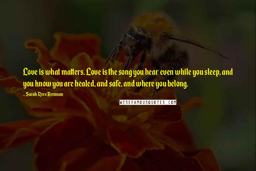 Sarah Rees Brennan Quotes: Love is what matters. Love is the song you hear even while you sleep, and you know you are healed, and safe, and where you belong.