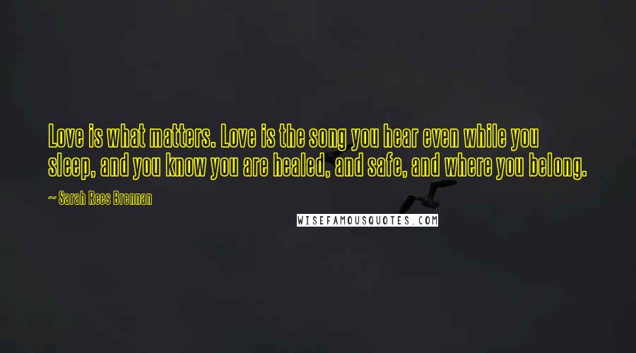 Sarah Rees Brennan Quotes: Love is what matters. Love is the song you hear even while you sleep, and you know you are healed, and safe, and where you belong.