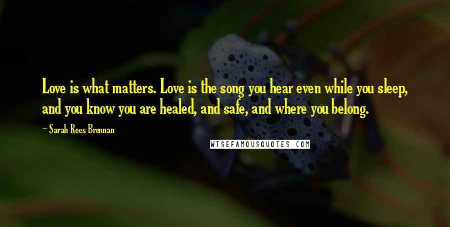 Sarah Rees Brennan Quotes: Love is what matters. Love is the song you hear even while you sleep, and you know you are healed, and safe, and where you belong.