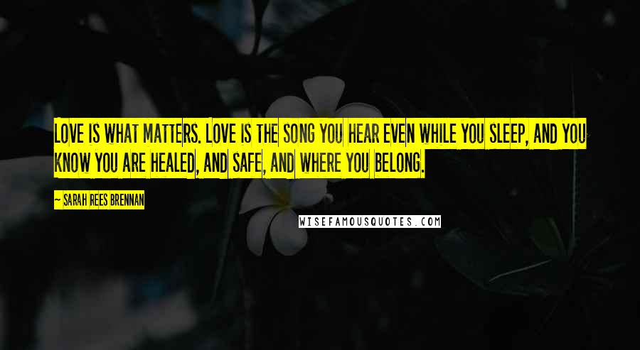 Sarah Rees Brennan Quotes: Love is what matters. Love is the song you hear even while you sleep, and you know you are healed, and safe, and where you belong.