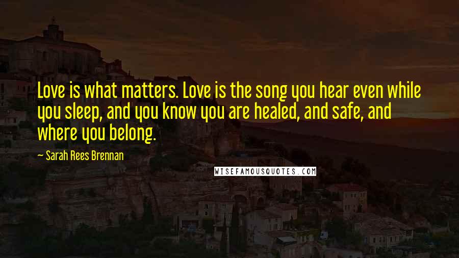 Sarah Rees Brennan Quotes: Love is what matters. Love is the song you hear even while you sleep, and you know you are healed, and safe, and where you belong.