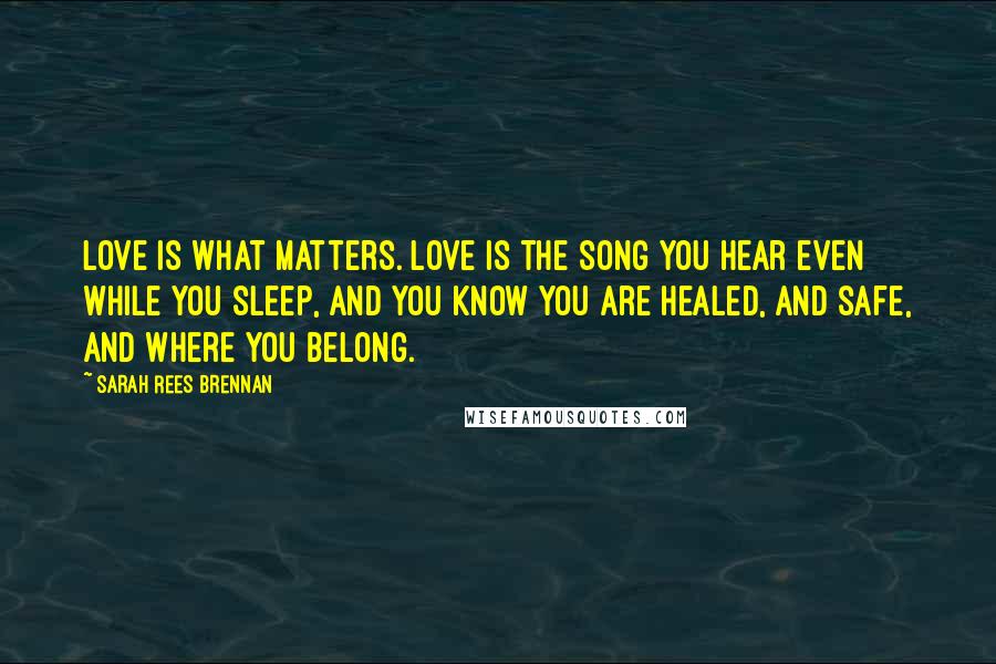 Sarah Rees Brennan Quotes: Love is what matters. Love is the song you hear even while you sleep, and you know you are healed, and safe, and where you belong.