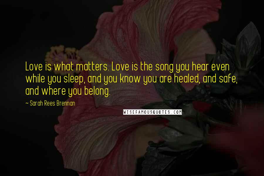 Sarah Rees Brennan Quotes: Love is what matters. Love is the song you hear even while you sleep, and you know you are healed, and safe, and where you belong.