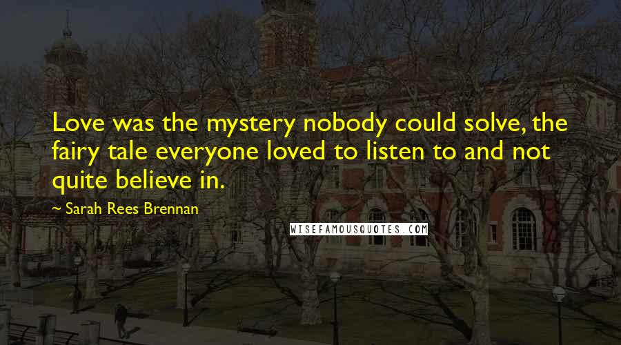 Sarah Rees Brennan Quotes: Love was the mystery nobody could solve, the fairy tale everyone loved to listen to and not quite believe in.