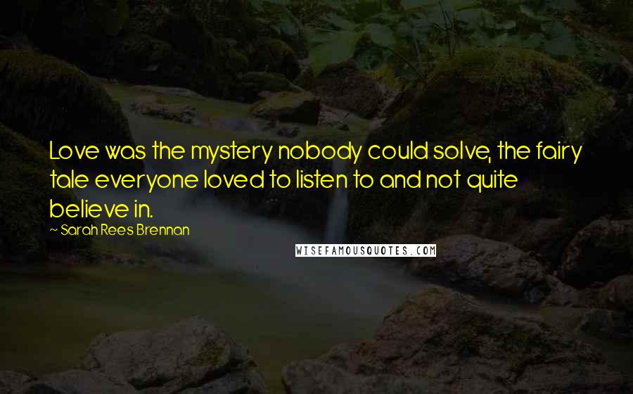 Sarah Rees Brennan Quotes: Love was the mystery nobody could solve, the fairy tale everyone loved to listen to and not quite believe in.