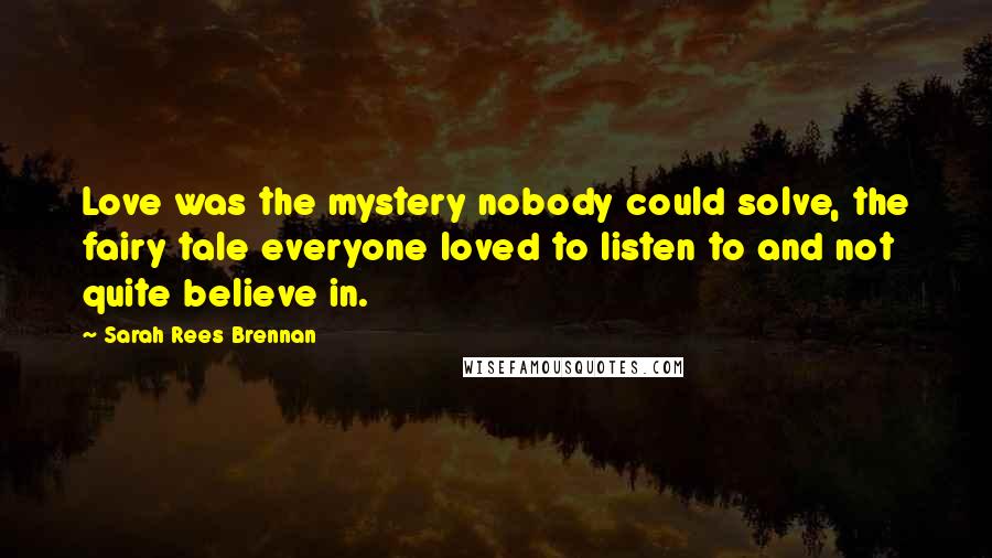 Sarah Rees Brennan Quotes: Love was the mystery nobody could solve, the fairy tale everyone loved to listen to and not quite believe in.