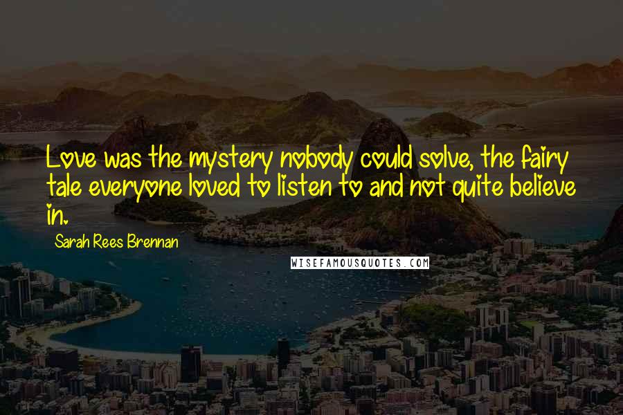 Sarah Rees Brennan Quotes: Love was the mystery nobody could solve, the fairy tale everyone loved to listen to and not quite believe in.