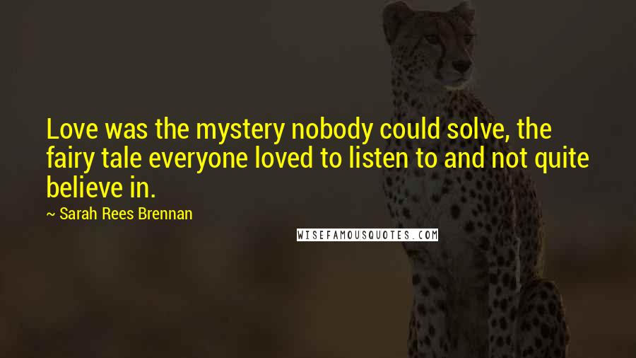 Sarah Rees Brennan Quotes: Love was the mystery nobody could solve, the fairy tale everyone loved to listen to and not quite believe in.