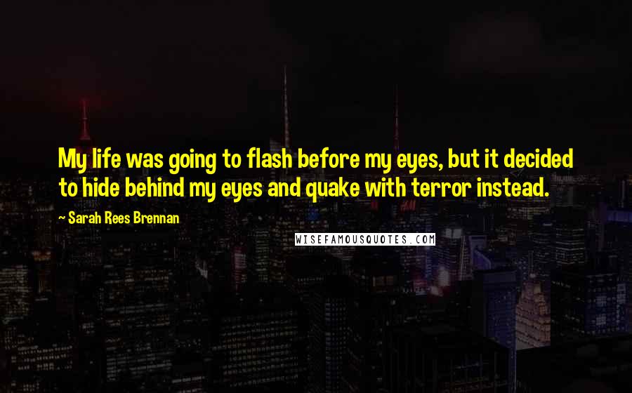 Sarah Rees Brennan Quotes: My life was going to flash before my eyes, but it decided to hide behind my eyes and quake with terror instead.