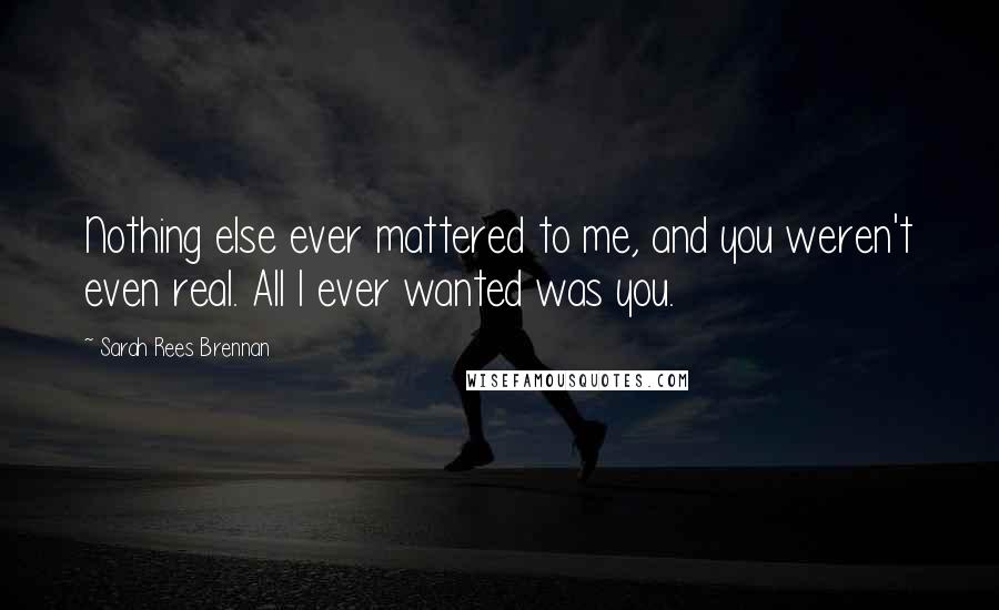 Sarah Rees Brennan Quotes: Nothing else ever mattered to me, and you weren't even real. All I ever wanted was you.
