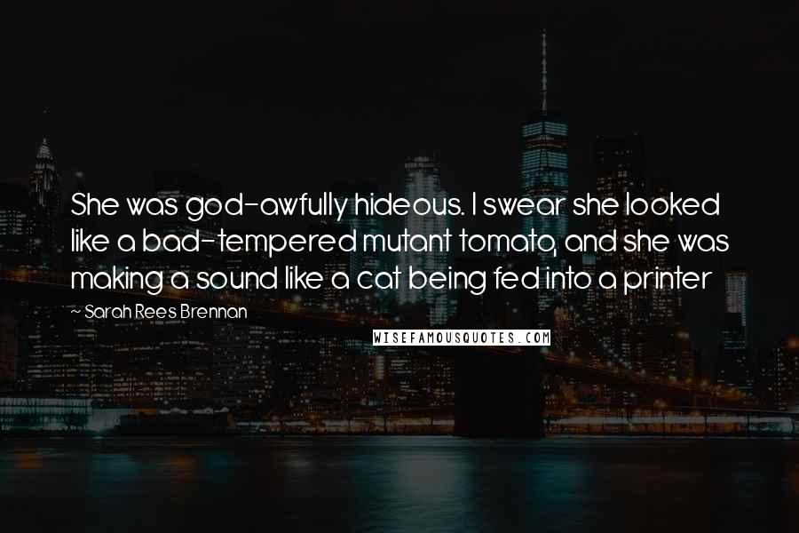 Sarah Rees Brennan Quotes: She was god-awfully hideous. I swear she looked like a bad-tempered mutant tomato, and she was making a sound like a cat being fed into a printer