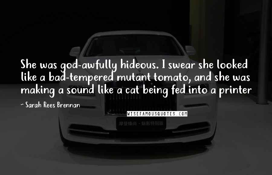 Sarah Rees Brennan Quotes: She was god-awfully hideous. I swear she looked like a bad-tempered mutant tomato, and she was making a sound like a cat being fed into a printer