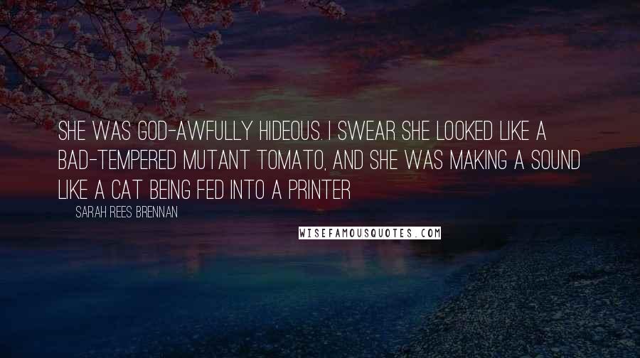 Sarah Rees Brennan Quotes: She was god-awfully hideous. I swear she looked like a bad-tempered mutant tomato, and she was making a sound like a cat being fed into a printer