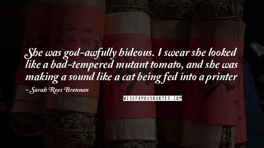 Sarah Rees Brennan Quotes: She was god-awfully hideous. I swear she looked like a bad-tempered mutant tomato, and she was making a sound like a cat being fed into a printer