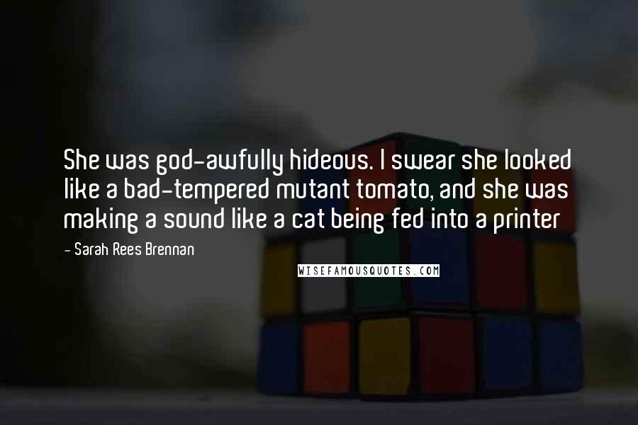 Sarah Rees Brennan Quotes: She was god-awfully hideous. I swear she looked like a bad-tempered mutant tomato, and she was making a sound like a cat being fed into a printer