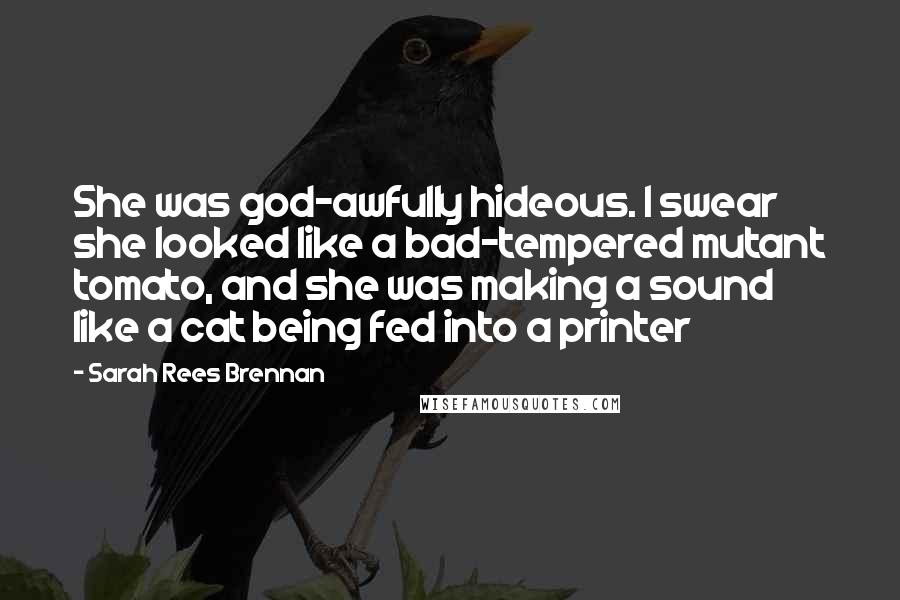 Sarah Rees Brennan Quotes: She was god-awfully hideous. I swear she looked like a bad-tempered mutant tomato, and she was making a sound like a cat being fed into a printer