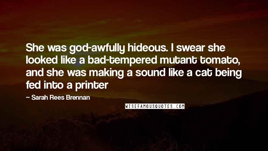 Sarah Rees Brennan Quotes: She was god-awfully hideous. I swear she looked like a bad-tempered mutant tomato, and she was making a sound like a cat being fed into a printer