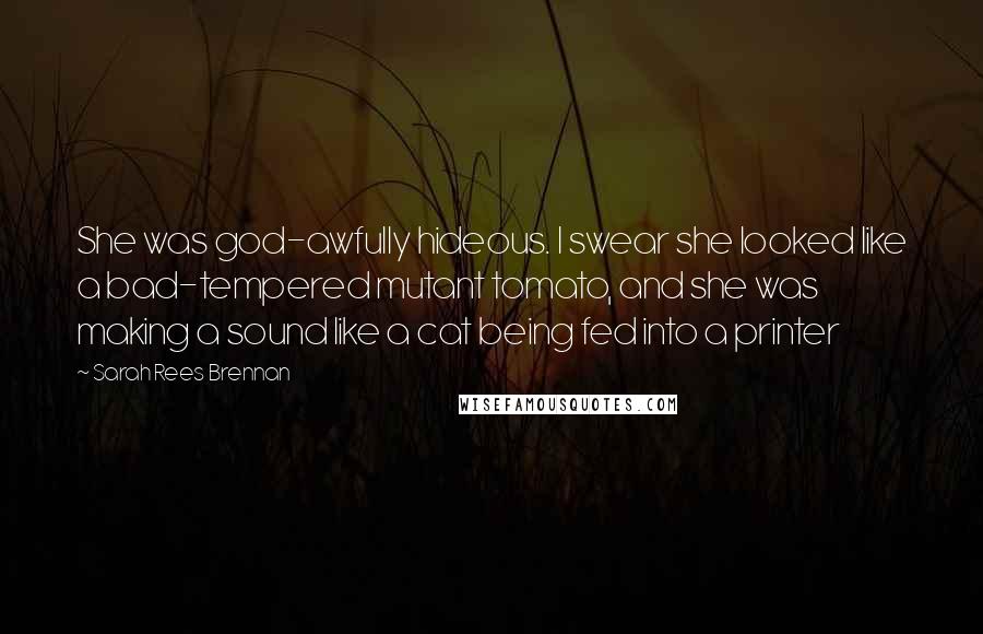 Sarah Rees Brennan Quotes: She was god-awfully hideous. I swear she looked like a bad-tempered mutant tomato, and she was making a sound like a cat being fed into a printer