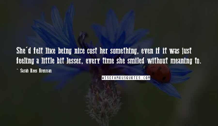 Sarah Rees Brennan Quotes: She'd felt like being nice cost her something, even if it was just feeling a little bit lesser, every time she smiled without meaning to.