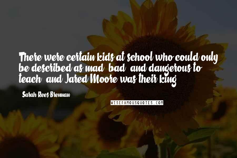 Sarah Rees Brennan Quotes: There were certain kids at school who could only be described as mad, bad, and dangerous to teach, and Jared Moore was their king.