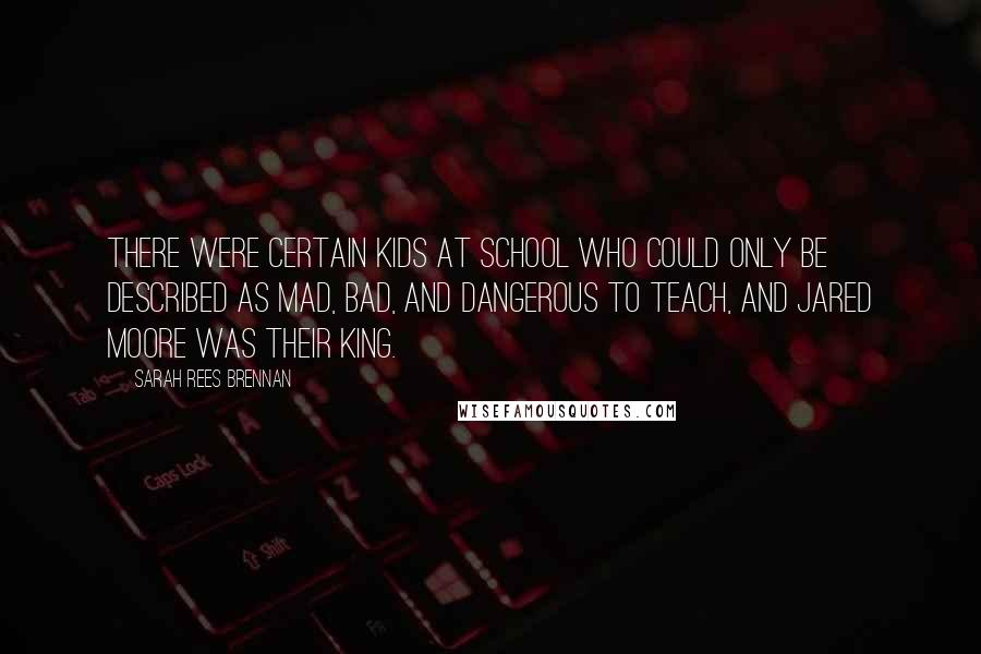 Sarah Rees Brennan Quotes: There were certain kids at school who could only be described as mad, bad, and dangerous to teach, and Jared Moore was their king.