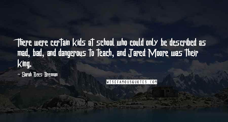 Sarah Rees Brennan Quotes: There were certain kids at school who could only be described as mad, bad, and dangerous to teach, and Jared Moore was their king.