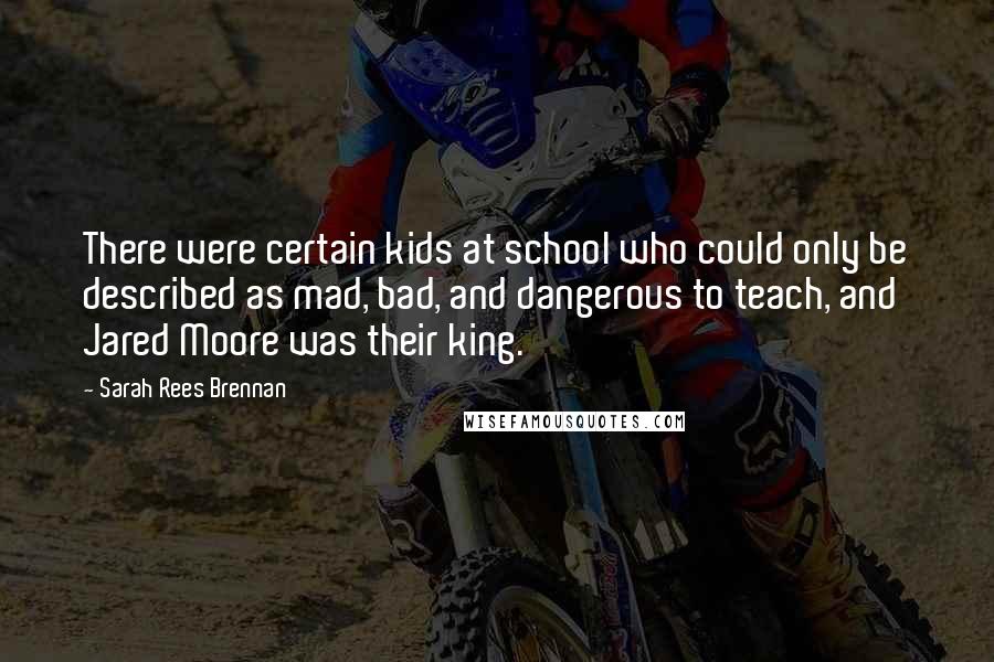 Sarah Rees Brennan Quotes: There were certain kids at school who could only be described as mad, bad, and dangerous to teach, and Jared Moore was their king.