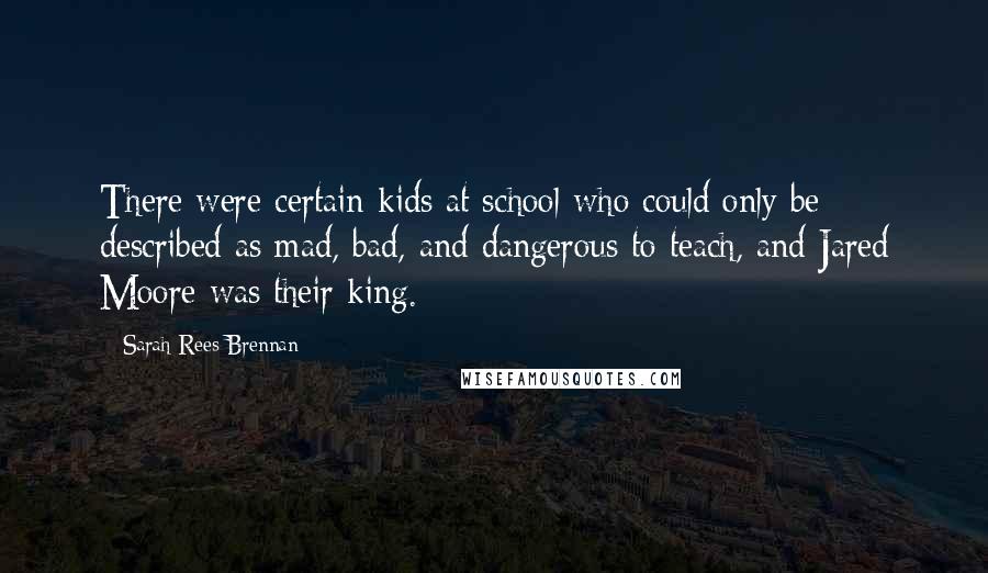 Sarah Rees Brennan Quotes: There were certain kids at school who could only be described as mad, bad, and dangerous to teach, and Jared Moore was their king.
